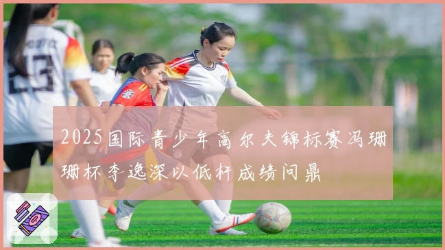 2025国际青少年高尔夫锦标赛冯珊珊杯李逸深以低杆成绩问鼎