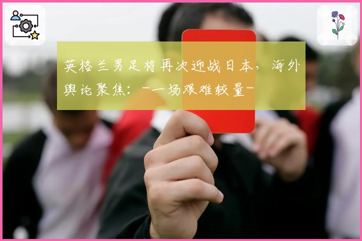 英格兰男足将再次迎战日本，海外舆论聚焦：-一场艰难较量-