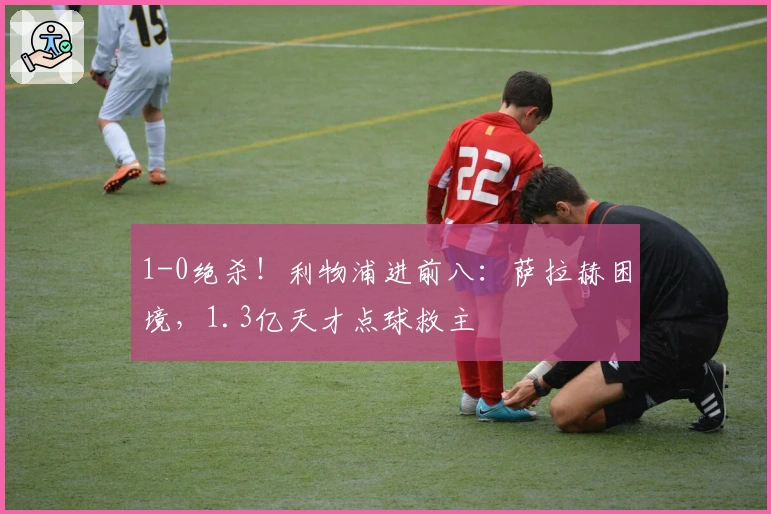 1-0绝杀！利物浦进前八：萨拉赫困境，1.3亿天才点球救主