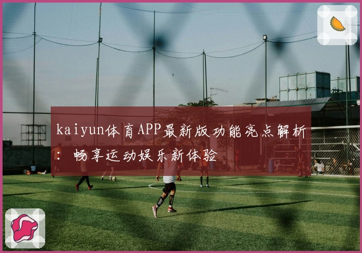 kaiyun体育APP最新版功能亮点解析：畅享运动娱乐新体验