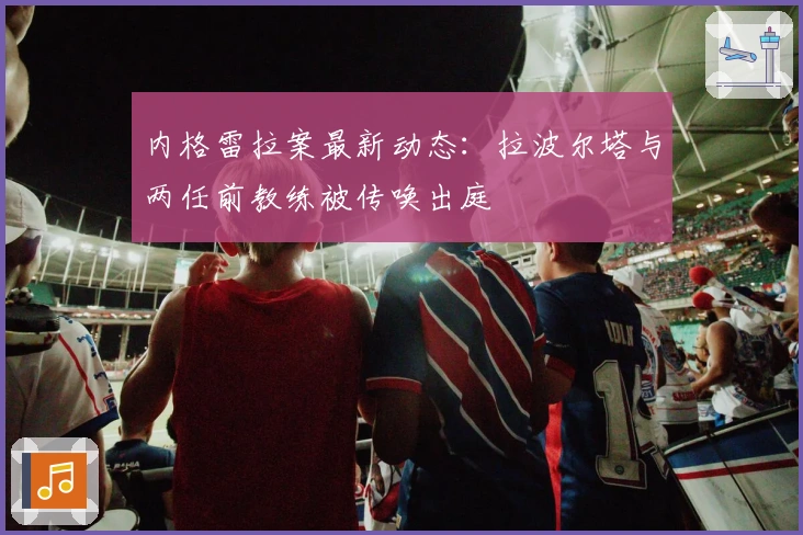 内格雷拉案最新动态：拉波尔塔与两任前教练被传唤出庭