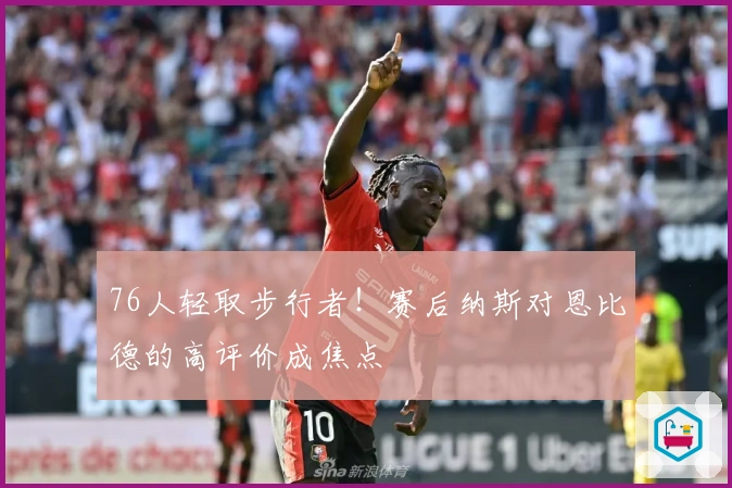 76人轻取步行者！赛后纳斯对恩比德的高评价成焦点
