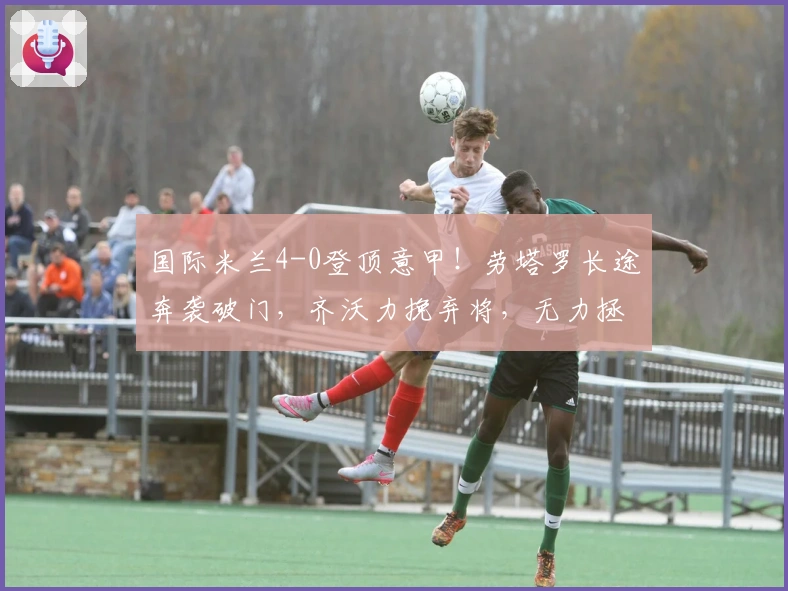 国际米兰4-0登顶意甲！劳塔罗长途奔袭破门，齐沃力挽弃将，无力拯救此人