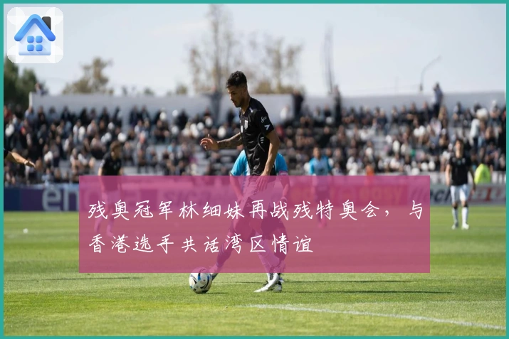 残奥冠军林细妹再战残特奥会，与香港选手共话湾区情谊