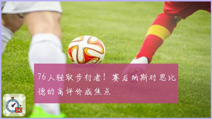 76人轻取步行者！赛后纳斯对恩比德的高评价成焦点