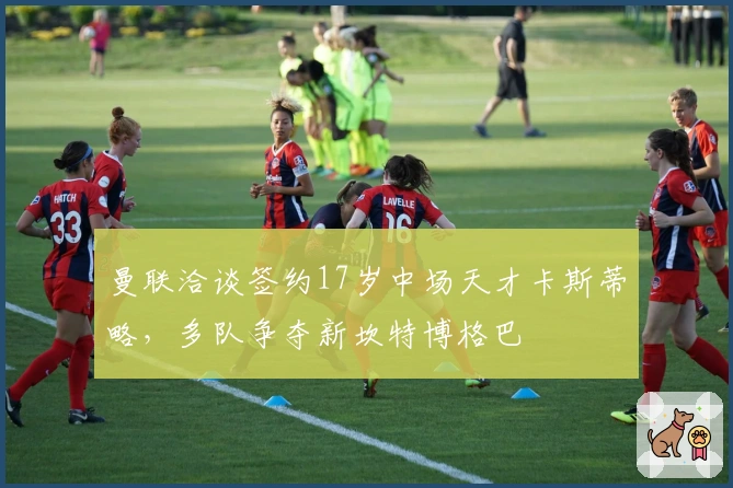 曼联洽谈签约17岁中场天才卡斯蒂略，多队争夺新坎特博格巴