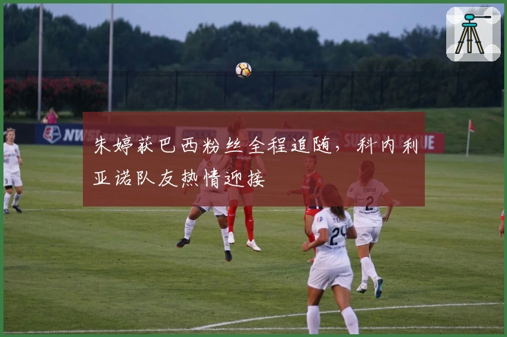 朱婷获巴西粉丝全程追随，科内利亚诺队友热情迎接