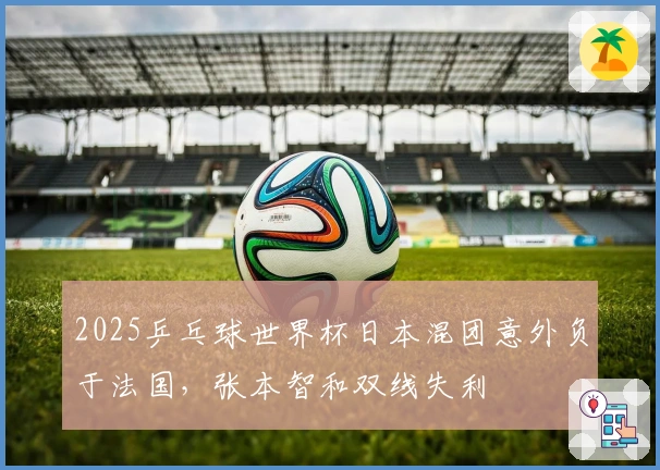 2025乒乓球世界杯日本混团意外负于法国，张本智和双线失利