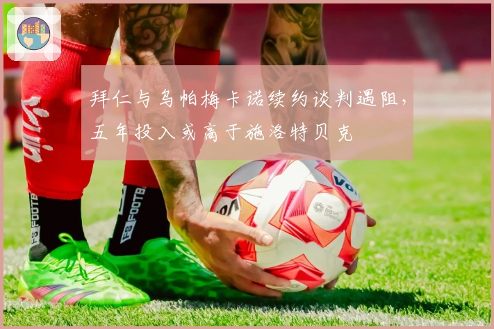 拜仁与乌帕梅卡诺续约谈判遇阻，五年投入或高于施洛特贝克