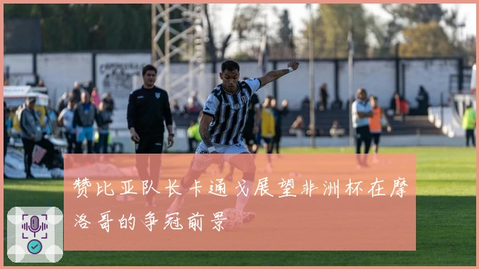 赞比亚队长卡通戈展望非洲杯在摩洛哥的争冠前景