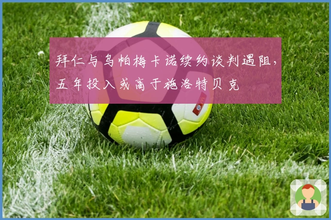 拜仁与乌帕梅卡诺续约谈判遇阻，五年投入或高于施洛特贝克