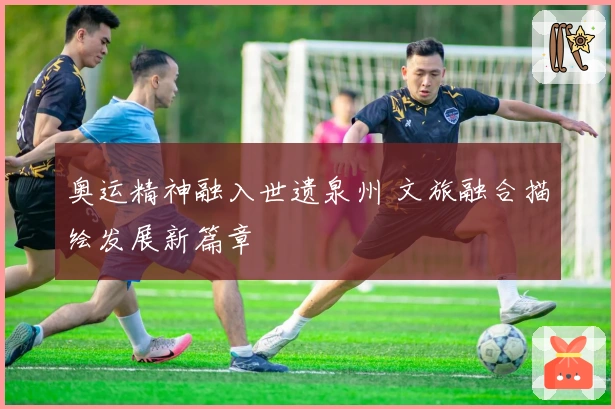 奥运精神融入世遗泉州 文旅融合描绘发展新篇章