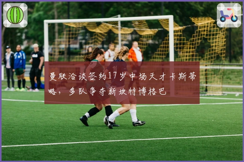 曼联洽谈签约17岁中场天才卡斯蒂略,多队争夺新坎特博格巴
