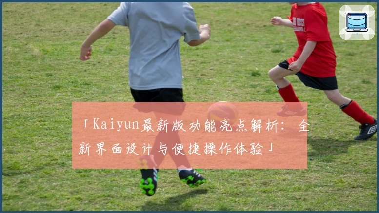 「Kaiyun最新版功能亮点解析：全新界面设计与便捷操作体验」