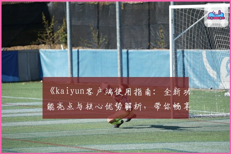 《kaiyun客户端使用指南：全新功能亮点与核心优势解析，带你畅享便捷体验之旅》