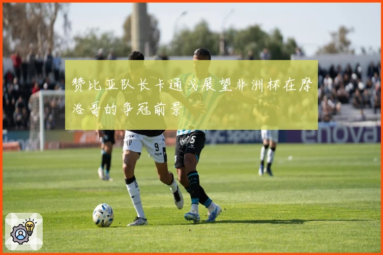 赞比亚队长卡通戈展望非洲杯在摩洛哥的争冠前景