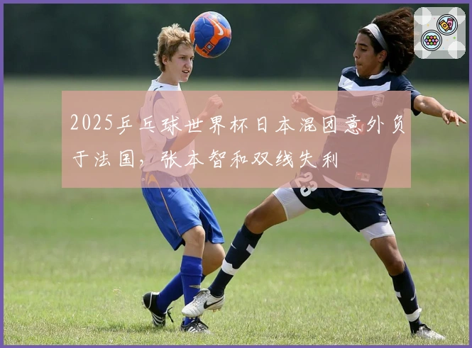 2025乒乓球世界杯日本混团意外负于法国，张本智和双线失利